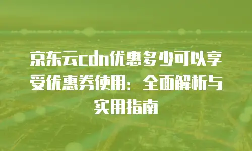 京东云cdn优惠多少可以享受优惠券使用：全面解析与实用指南