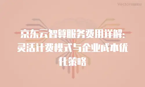 京东云智算服务费用详解：灵活计费模式与企业成本优化策略
