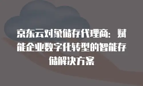 京东云对象储存代理商：赋能企业数字化转型的智能存储解决方案