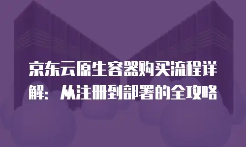 京东云原生容器购买流程详解：从注册到部署的全攻略