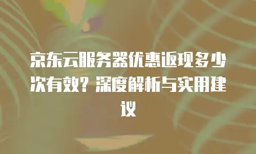 京东云服务器优惠返现多少次有效？深度解析与实用建议