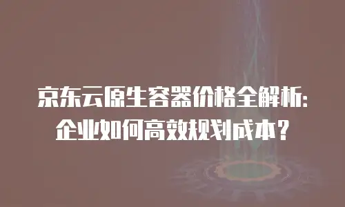 京东云原生容器价格全解析：企业如何高效规划成本？