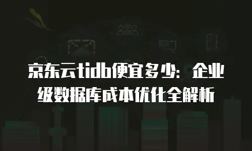京东云tidb便宜多少：企业级数据库成本优化全解析