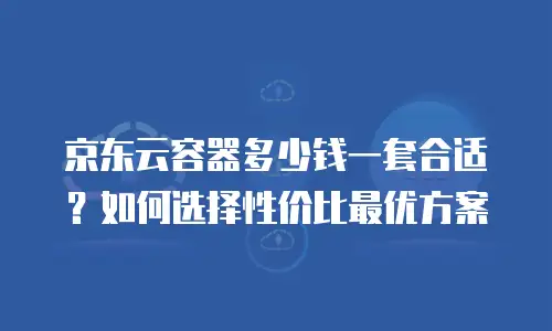 京东云容器多少钱一套合适？如何选择性价比最优方案