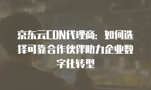 京东云CDN代理商：如何选择可靠合作伙伴助力企业数字化转型
