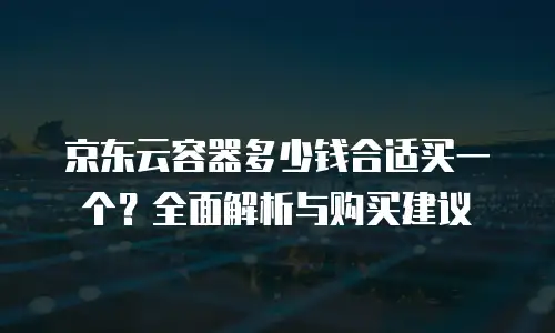 京东云容器多少钱合适买一个？全面解析与购买建议