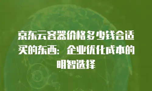京东云容器价格多少钱合适买的东西：企业优化成本的明智选择