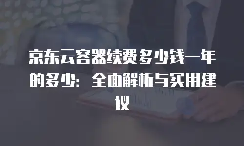 京东云容器续费多少钱一年的多少：全面解析与实用建议