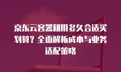 京东云容器租用多久合适买划算？全面解析成本与业务适配策略
