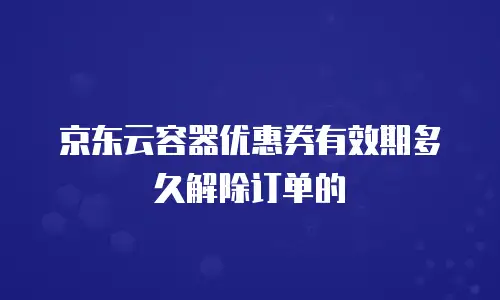 京东云容器优惠券有效期多久解除订单的