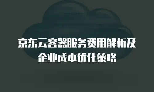 京东云容器服务费用解析及企业成本优化策略