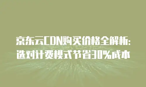 京东云CDN购买价格全解析：选对计费模式节省30%成本