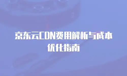 京东云CDN费用解析与成本优化指南