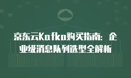 京东云Kafka购买指南：企业级消息队列选型全解析