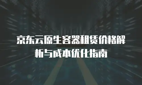 京东云原生容器租赁价格解析与成本优化指南