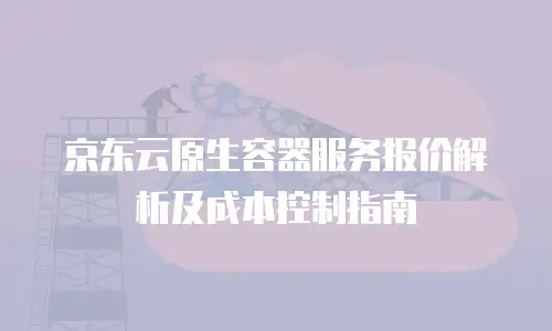 京东云原生容器服务报价解析及成本控制指南