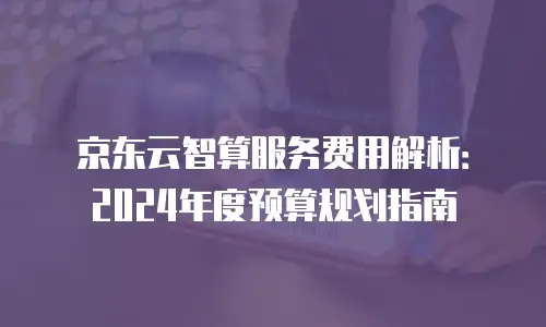 京东云智算服务费用解析：2024年度预算规划指南