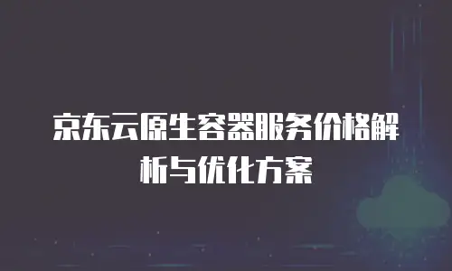 京东云原生容器服务价格解析与优化方案
