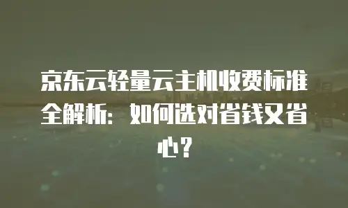 京东云轻量云主机收费标准全解析：如何选对省钱又省心？
