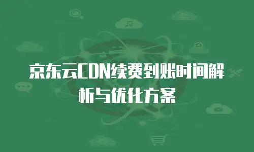 京东云CDN续费到账时间解析与优化方案