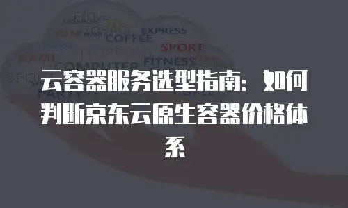 云容器服务选型指南：如何判断京东云原生容器价格体系