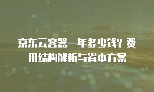 京东云容器一年多少钱？费用结构解析与省本方案