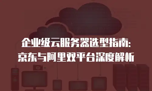 企业级云服务器选型指南：京东与阿里双平台深度解析