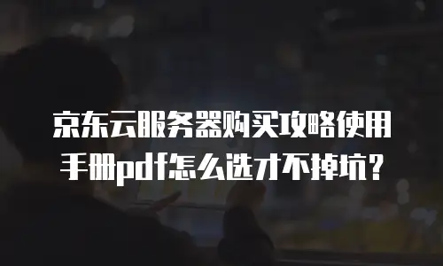 京东云服务器购买攻略使用手册pdf怎么选才不掉坑？