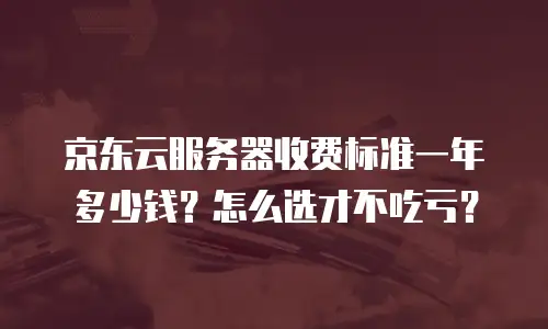 京东云服务器收费标准一年多少钱？怎么选才不吃亏？