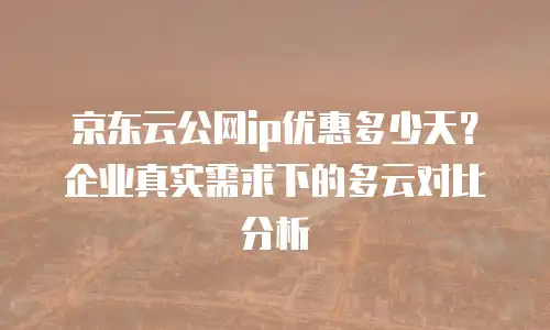 京东云公网ip优惠多少天？企业真实需求下的多云对比分析