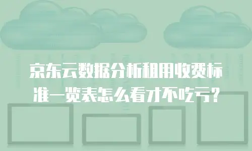 京东云数据分析租用收费标准一览表怎么看才不吃亏？
