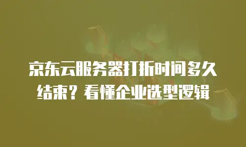 京东云服务器打折时间多久结束？看懂企业选型逻辑