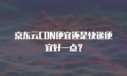 京东云CDN便宜还是快递便宜好一点？
