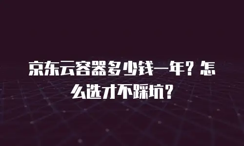 京东云容器多少钱一年？怎么选才不踩坑？