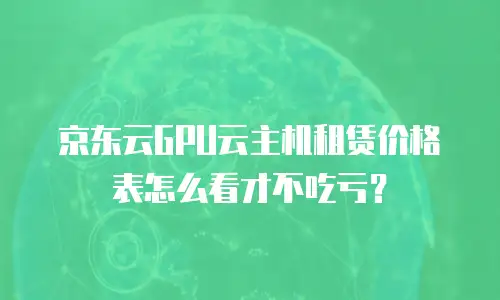 京东云GPU云主机租赁价格表怎么看才不吃亏？