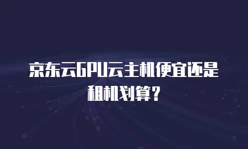 京东云GPU云主机便宜还是租机划算？