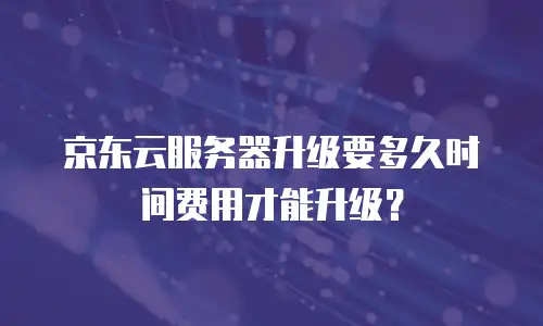 京东云服务器升级要多久时间费用才能升级？