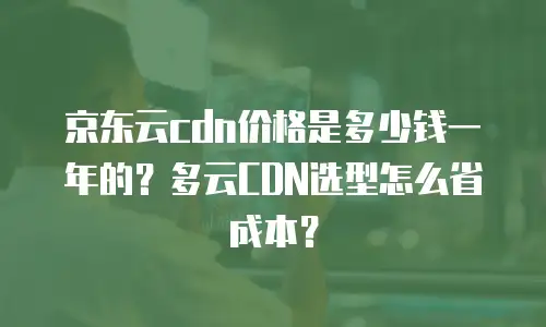 京东云cdn价格是多少钱一年的？多云CDN选型怎么省成本？