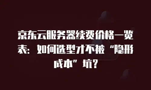 京东云服务器续费价格一览表：如何选型才不被“隐形成本”坑？