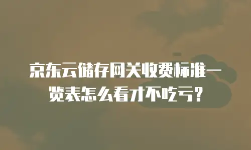 京东云储存网关收费标准一览表怎么看才不吃亏？