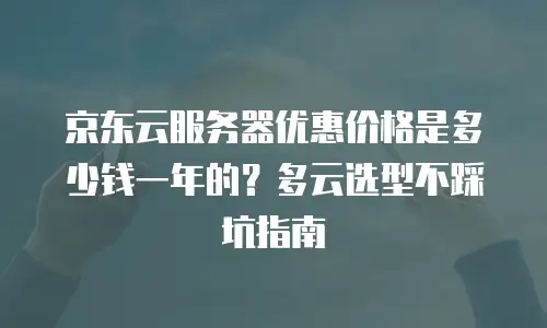 京东云服务器优惠价格是多少钱一年的？多云选型不踩坑指南