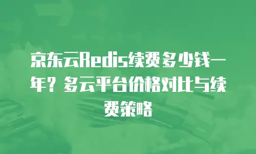 京东云Redis续费多少钱一年？多云平台价格对比与续费策略