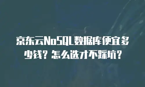 京东云NoSQL数据库便宜多少钱？怎么选才不踩坑？