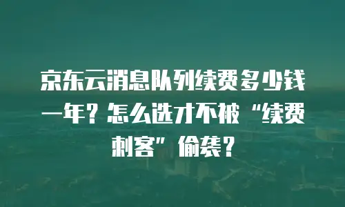 京东云消息队列续费多少钱一年？怎么选才不被&ldquo;续费刺客&rdquo;偷袭？
