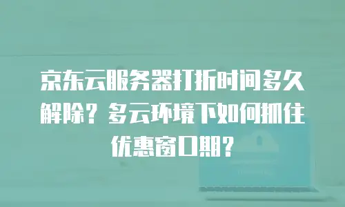 京东云服务器打折时间多久解除？多云环境下如何抓住优惠窗口期？