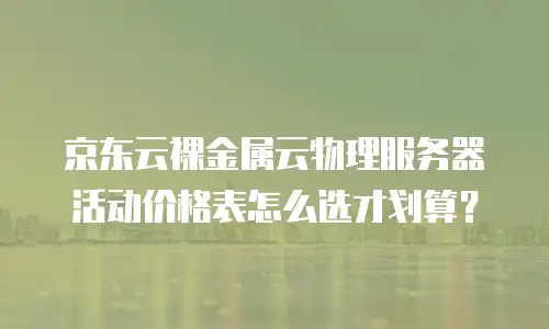 京东云裸金属云物理服务器活动价格表怎么选才划算？