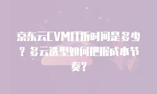 京东云CVM打折时间是多少？多云选型如何把握成本节奏？