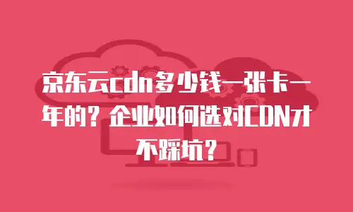 京东云cdn多少钱一张卡一年的？企业如何选对CDN才不踩坑？