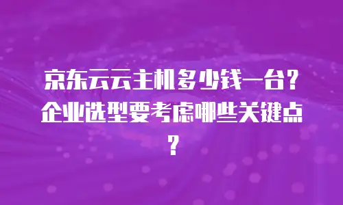京东云云主机多少钱一台？企业选型要考虑哪些关键点？