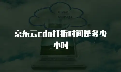 京东云cdn打折时间是多少小时